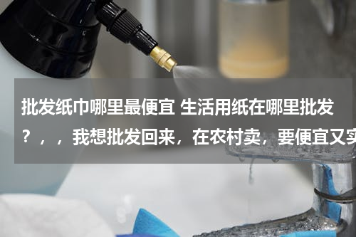 批发纸巾哪里最便宜 生活用纸在哪里批发？，，我想批发回来，在农村卖，要便宜又实惠的那种，在哪里可以批发，