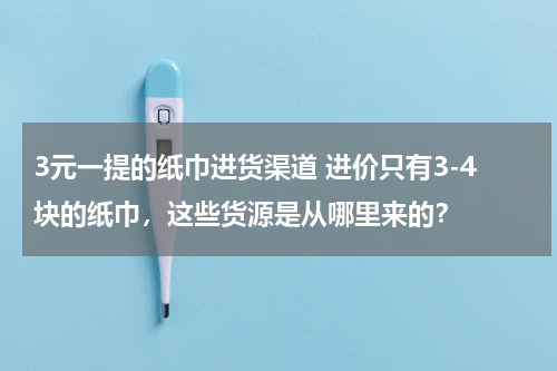 3元一提的纸巾进货渠道 进价只有3-4块的纸巾，这些货源是从哪里来的？