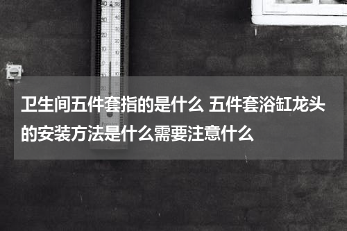 卫生间五件套指的是什么 五件套浴缸龙头的安装方法是什么需要注意什么