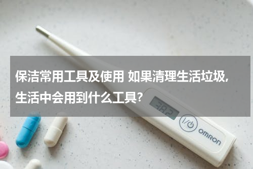 保洁常用工具及使用 如果清理生活垃圾,生活中会用到什么工具？