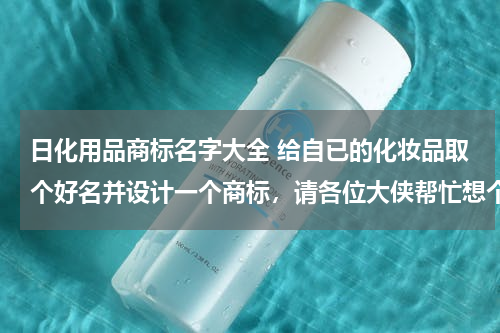 日化用品商标名字大全 给自已的化妆品取个好名并设计一个商标，请各位大侠帮忙想个好名字？？？？