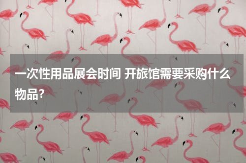一次性用品展会时间 开旅馆需要采购什么物品？