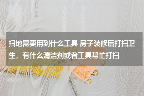 扫地需要用到什么工具 房子装修后打扫卫生，有什么清洁剂或者工具帮忙打扫