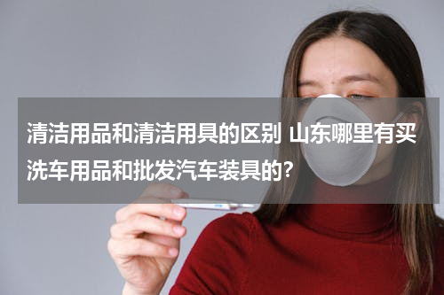 清洁用品和清洁用具的区别 山东哪里有买洗车用品和批发汽车装具的？