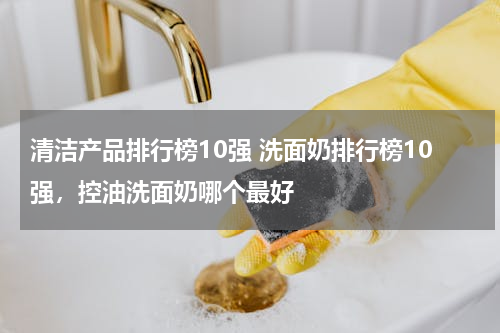 清洁产品排行榜10强 洗面奶排行榜10强，控油洗面奶哪个最好