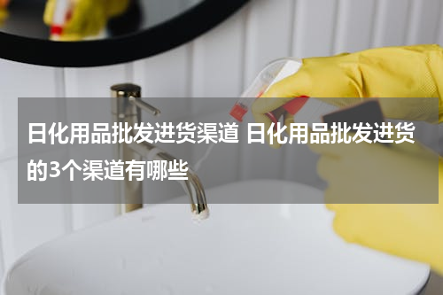 日化用品批发进货渠道 日化用品批发进货的3个渠道有哪些