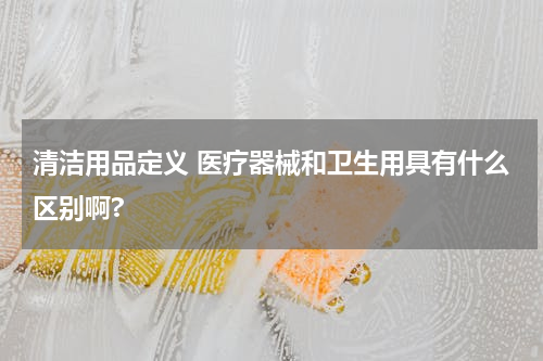 清洁用品定义 医疗器械和卫生用具有什么区别啊?