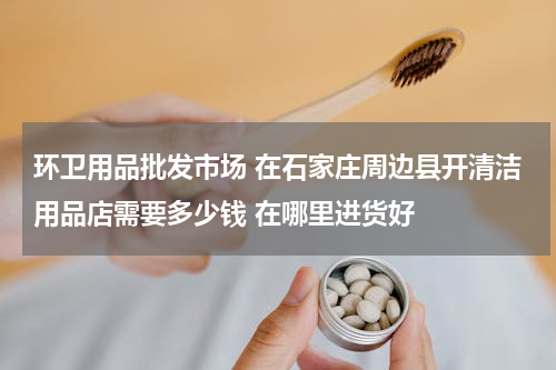环卫用品批发市场 在石家庄周边县开清洁用品店需要多少钱 在哪里进货好