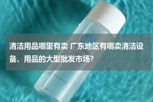 清洁用品哪里有卖 广东地区有哪卖清洁设备、用品的大型批发市场？