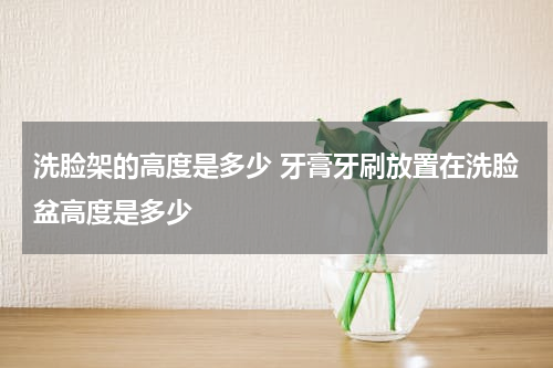 洗脸架的高度是多少 牙膏牙刷放置在洗脸盆高度是多少