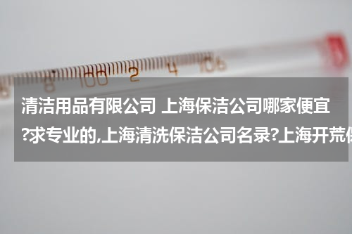 清洁用品有限公司 上海保洁公司哪家便宜?求专业的,上海清洗保洁公司名录?上海开荒保洁电话?