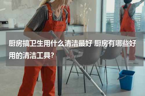 厨房搞卫生用什么清洁最好 厨房有哪些好用的清洁工具？