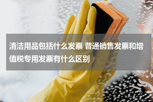 清洁用品包括什么发票 普通销售发票和增值税专用发票有什么区别