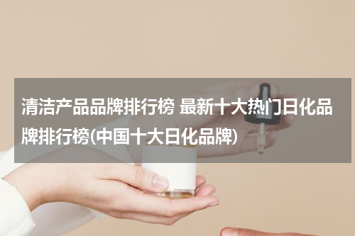 清洁产品品牌排行榜 最新十大热门日化品牌排行榜(中国十大日化品牌)