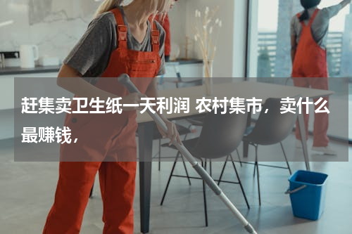 赶集卖卫生纸一天利润 农村集市，卖什么最赚钱，