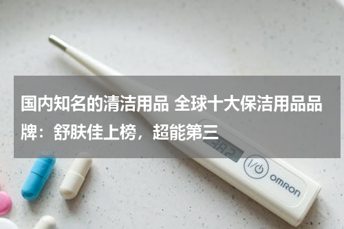 国内知名的清洁用品 全球十大保洁用品品牌：舒肤佳上榜，超能第三