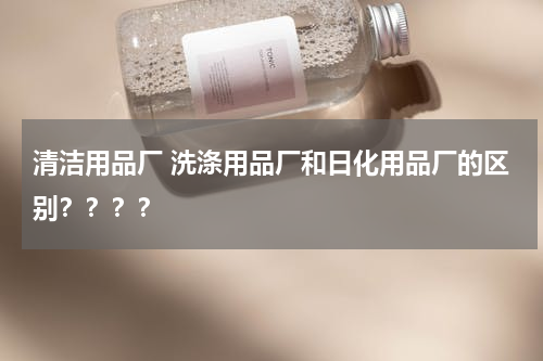 清洁用品厂 洗涤用品厂和日化用品厂的区别？？？？