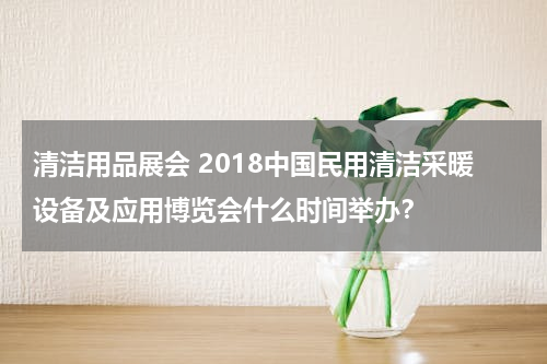 清洁用品展会 2018中国民用清洁采暖设备及应用博览会什么时间举办？