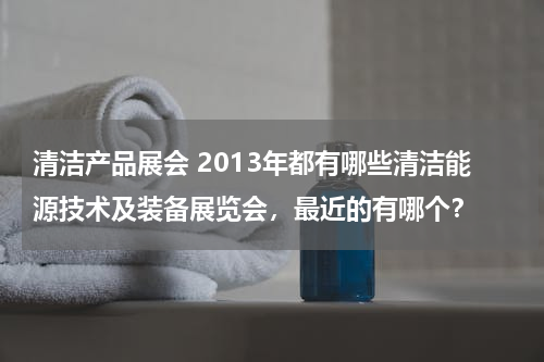 清洁产品展会 2013年都有哪些清洁能源技术及装备展览会，最近的有哪个？