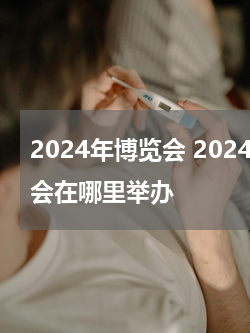 2024年博览会 2024年博物馆博览会在哪里举办