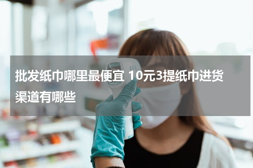批发纸巾哪里最便宜 10元3提纸巾进货渠道有哪些