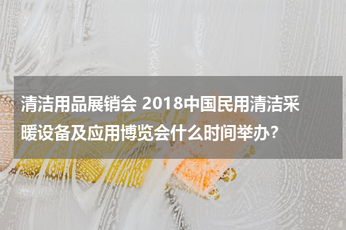 清洁用品展销会 2018中国民用清洁采暖设备及应用博览会什么时间举办？