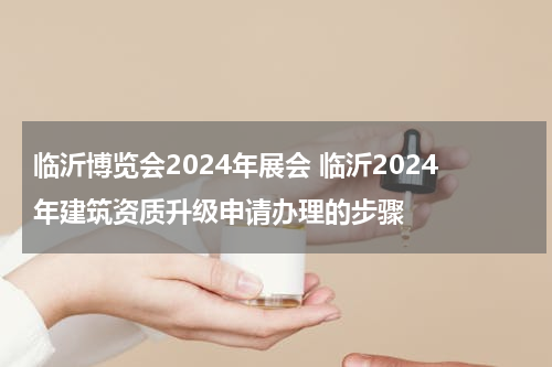 临沂博览会2024年展会 临沂2024年建筑资质升级申请办理的步骤