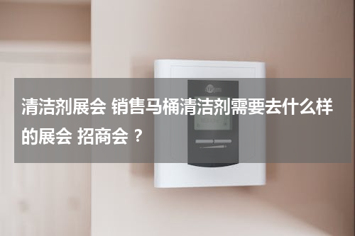 清洁剂展会 销售马桶清洁剂需要去什么样的展会 招商会 ？