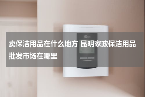 卖保洁用品在什么地方 昆明家政保洁用品批发市场在哪里