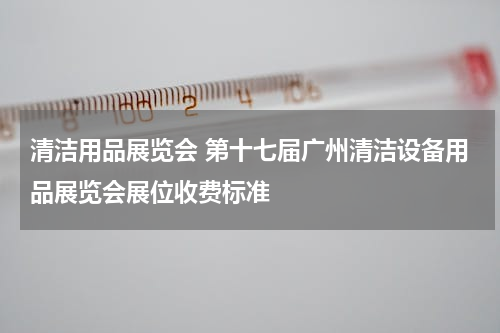 清洁用品展览会 第十七届广州清洁设备用品展览会展位收费标准