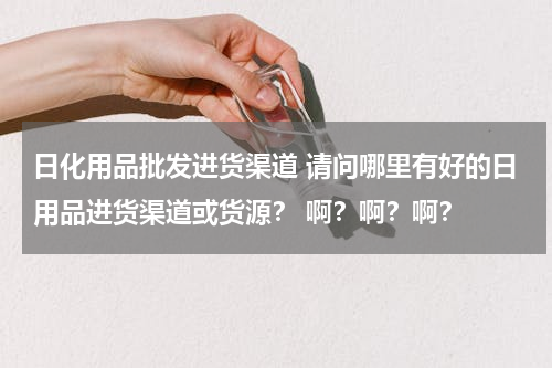 日化用品批发进货渠道 请问哪里有好的日用品进货渠道或货源？ 啊？啊？啊？