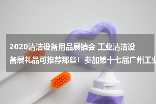 2020清洁设备用品展销会 工业清洁设备展礼品可推荐那些！参加第十七届广州工业清洁设备展览会要定制小礼品.....