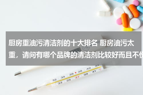 厨房重油污清洁剂的十大排名 厨房油污太重，请问有哪个品牌的清洁剂比较好而且不伤手？