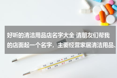 好听的清洁用品店名字大全 请朋友们帮我的店面起一个名字，主要经营家居清洁用品、家庭清洁工具、厨卫清洁用品。谢谢啦！