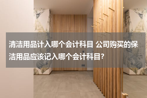 清洁用品计入哪个会计科目 公司购买的保洁用品应该记入哪个会计科目？