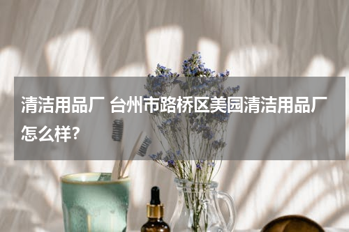 清洁用品厂 台州市路桥区美园清洁用品厂怎么样？