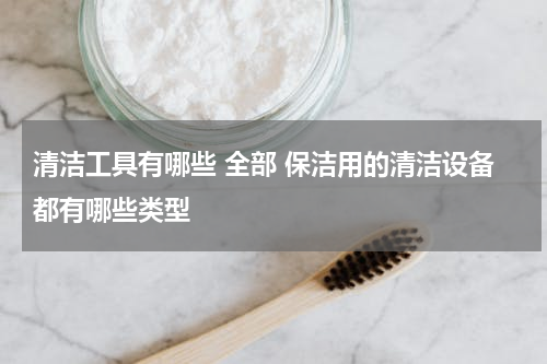清洁工具有哪些 全部 保洁用的清洁设备都有哪些类型