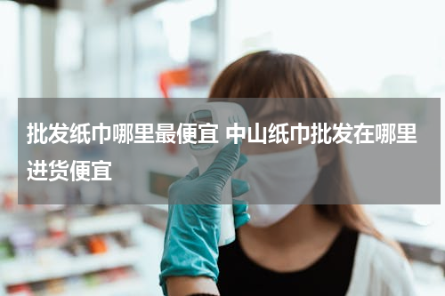 批发纸巾哪里最便宜 中山纸巾批发在哪里进货便宜