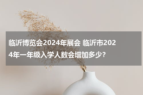 临沂博览会2024年展会 临沂市2024年一年级入学人数会增加多少？