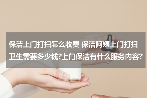 保洁上门打扫怎么收费 保洁阿姨上门打扫卫生需要多少钱?上门保洁有什么服务内容?