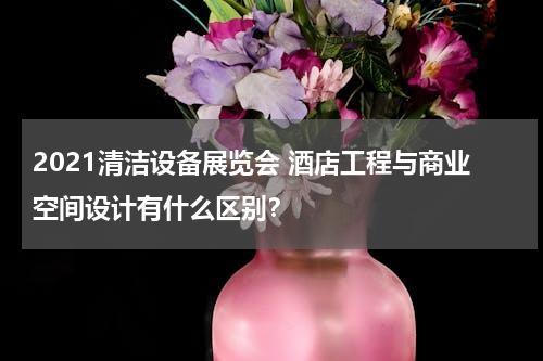 2021清洁设备展览会 酒店工程与商业空间设计有什么区别？