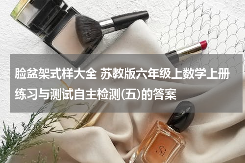 脸盆架式样大全 苏教版六年级上数学上册练习与测试自主检测(五)的答案