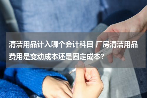 清洁用品计入哪个会计科目 厂房清洁用品费用是变动成本还是固定成本？