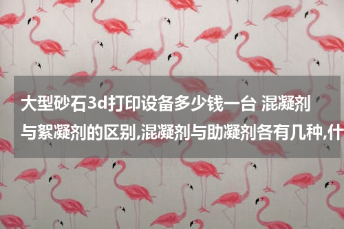 大型砂石3d打印设备多少钱一台 混凝剂与絮凝剂的区别,混凝剂与助凝剂各有几种,什么情况下加助凝剂？