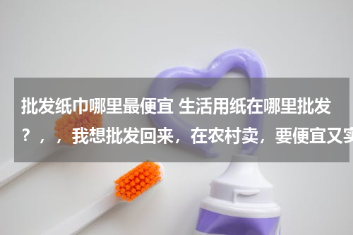 批发纸巾哪里最便宜 生活用纸在哪里批发？，，我想批发回来，在农村卖，要便宜又实惠的那种，在哪里可以批发，