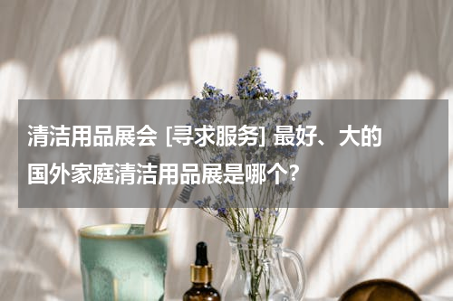 清洁用品展会 [寻求服务] 最好、大的国外家庭清洁用品展是哪个？