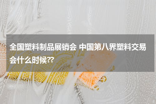 全国塑料制品展销会 中国第八界塑料交易会什么时候??