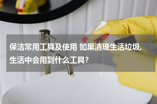 保洁常用工具及使用 如果清理生活垃圾,生活中会用到什么工具？