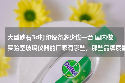 大型砂石3d打印设备多少钱一台 国内做实验室玻璃仪器的厂家有哪些，那些品牌质量好点的？
