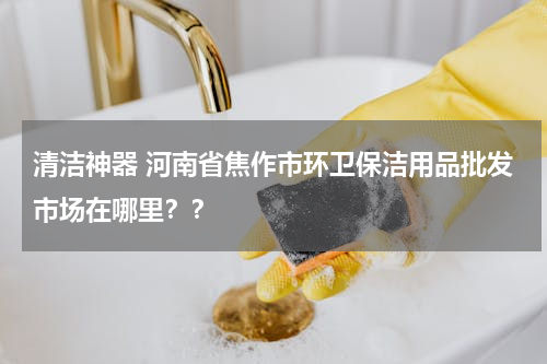 清洁神器 河南省焦作市环卫保洁用品批发市场在哪里？？